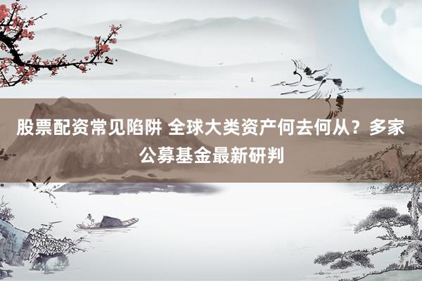 股票配资常见陷阱 全球大类资产何去何从？多家公募基金最新研判