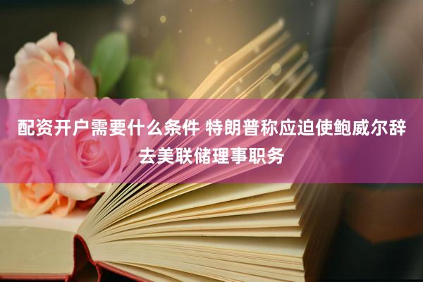 配资开户需要什么条件 特朗普称应迫使鲍威尔辞去美联储理事职务