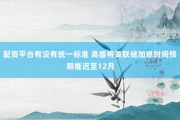 配资平台有没有统一标准 高盛将美联储加息时间预期推迟至12月