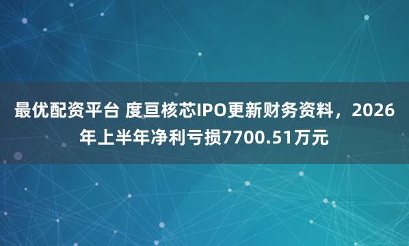 最优配资平台 度亘核芯IPO更新财务资料，2026年上半年净利亏损7700.51万元