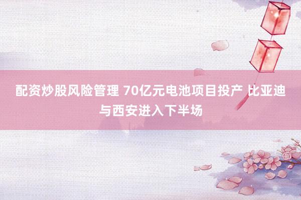 配资炒股风险管理 70亿元电池项目投产 比亚迪与西安进入下半场