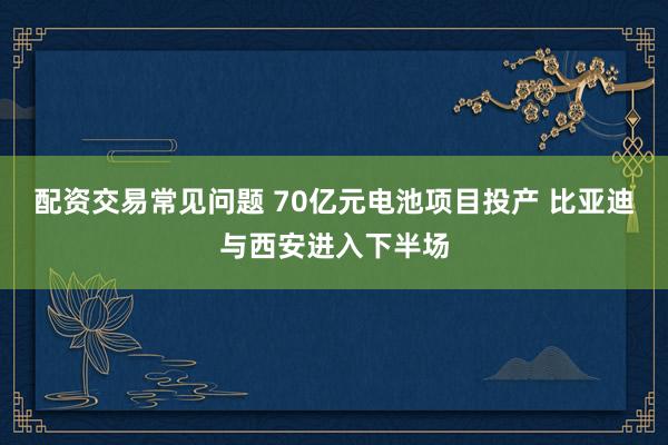 配资交易常见问题 70亿元电池项目投产 比亚迪与西安进入下半场