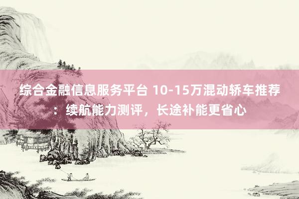 综合金融信息服务平台 10-15万混动轿车推荐：续航能力测评，长途补能更省心