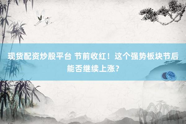 现货配资炒股平台 节前收红！这个强势板块节后能否继续上涨？