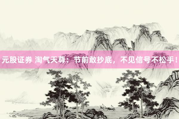 元股证券 淘气天尊：节前敢抄底，不见信号不松手！