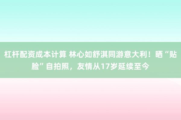 杠杆配资成本计算 林心如舒淇同游意大利！晒“贴脸”自拍照，友情从17岁延续至今