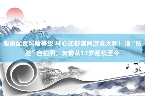 股票配资风险等级 林心如舒淇同游意大利!晒“贴脸”自拍照,友情从17岁延续至今