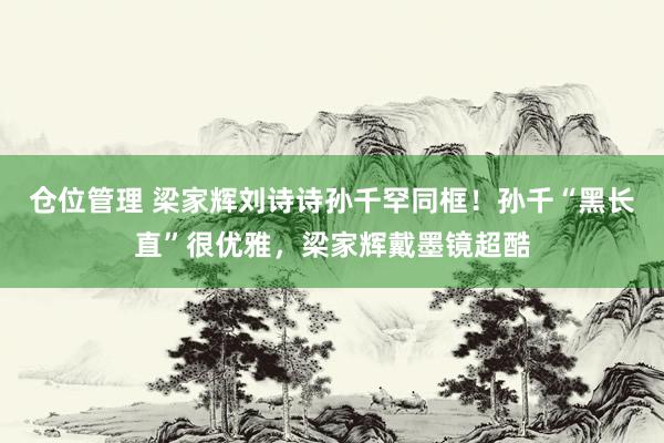 仓位管理 梁家辉刘诗诗孙千罕同框！孙千“黑长直”很优雅，梁家辉戴墨镜超酷