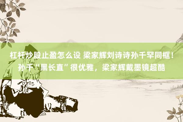 杠杆炒股止盈怎么设 梁家辉刘诗诗孙千罕同框！孙千“黑长直”很优雅，梁家辉戴墨镜超酷