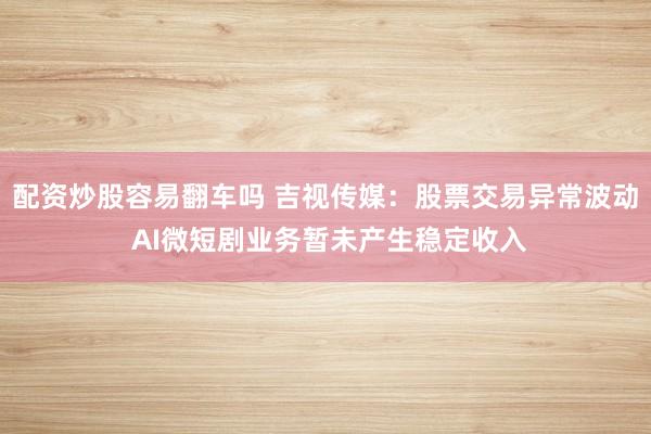 配资炒股容易翻车吗 吉视传媒：股票交易异常波动 AI微短剧业务暂未产生稳定收入