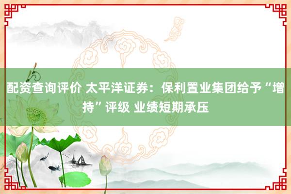 配资查询评价 太平洋证券：保利置业集团给予“增持”评级 业绩短期承压