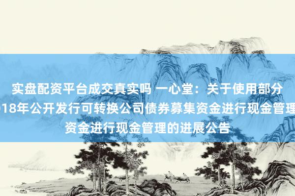 实盘配资平台成交真实吗 一心堂：关于使用部分暂时闲置2018年公开发行可转换公司债券募集资金进行现金管理的进展公告