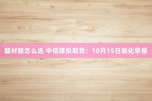 题材股怎么选 中信建投期货：10月15日能化早报