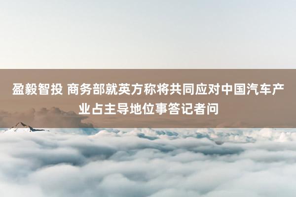盈毅智投 商务部就英方称将共同应对中国汽车产业占主导地位事答记者问
