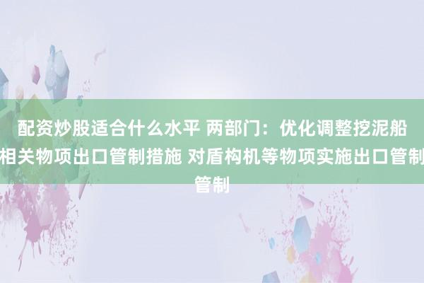 配资炒股适合什么水平 两部门：优化调整挖泥船相关物项出口管制措施 对盾构机等物项实施出口管制