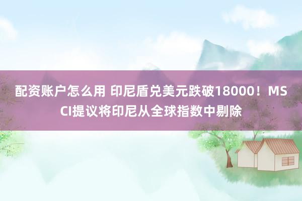 配资账户怎么用 印尼盾兑美元跌破18000！MSCI提议将印尼从全球指数中剔除