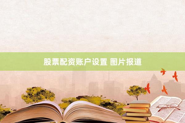 股票配资账户设置 图片报道