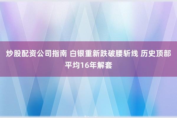 炒股配资公司指南 白银重新跌破腰斩线 历史顶部平均16年解套