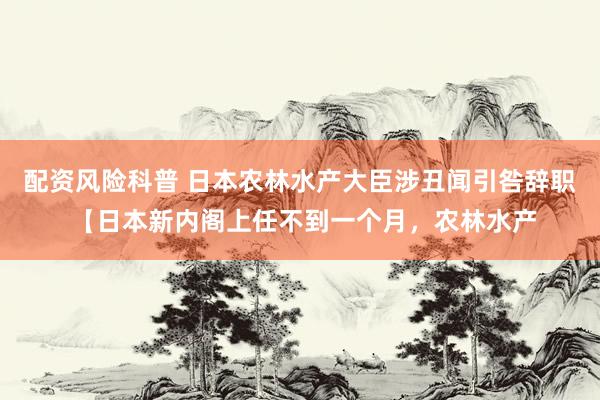 配资风险科普 日本农林水产大臣涉丑闻引咎辞职 【日本新内阁上任不到一个月,农林水产