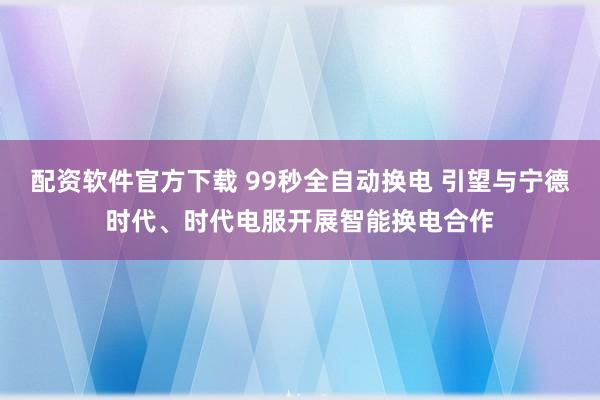 配资软件官方下载 99秒全自动换电 引望与宁德时代、时代电服开展智能换电合作