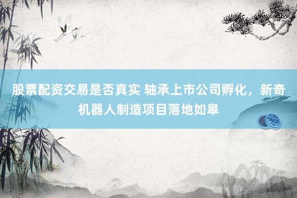 股票配资交易是否真实 轴承上市公司孵化,新奇机器人制造项目落地如皋
