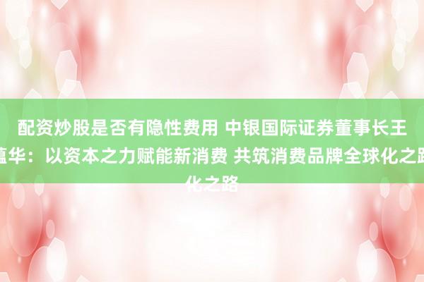 配资炒股是否有隐性费用 中银国际证券董事长王蕴华:以资本之力赋能新消费 共筑消费品牌全球化之路