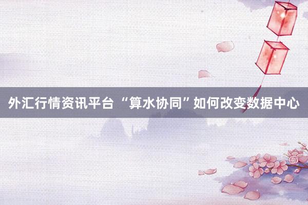 外汇行情资讯平台 “算水协同”如何改变数据中心