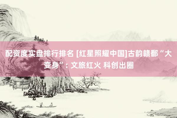 配资度实盘排行排名 [红星照耀中国]古韵赣鄱“大变身”: 文旅红火 科创出圈