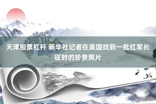天津股票杠杆 新华社记者在美国找到一批红军长征时的珍贵照片