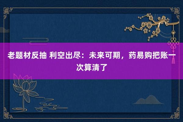 老题材反抽 利空出尽：未来可期，药易购把账一次算清了