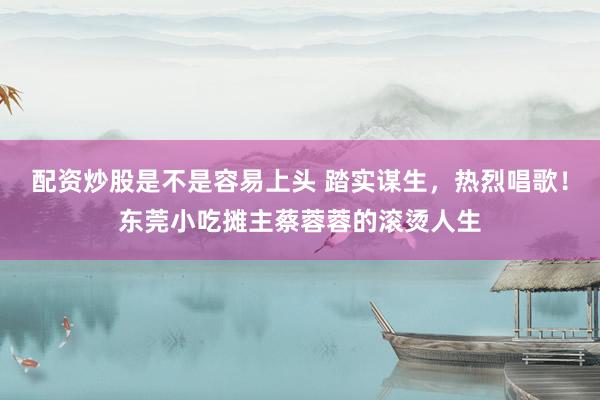 配资炒股是不是容易上头 踏实谋生，热烈唱歌！东莞小吃摊主蔡蓉蓉的滚烫人生