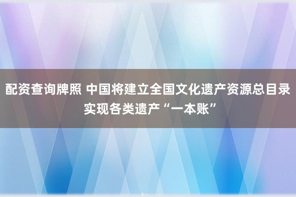 配资查询牌照 中国将建立全国文化遗产资源总目录 实现各类遗产“一本账”